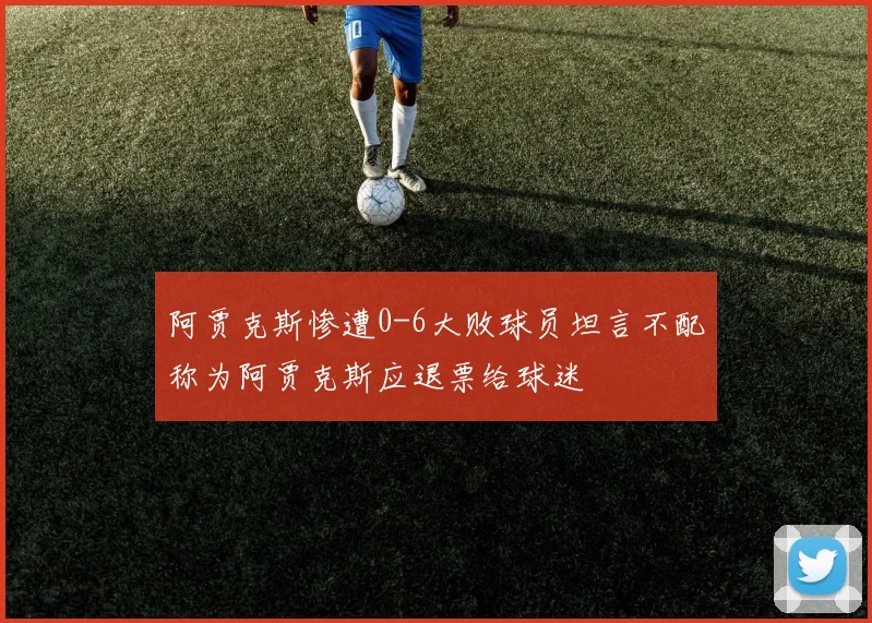 阿贾克斯惨遭0-6大败球员坦言不配称为阿贾克斯应退票给球迷