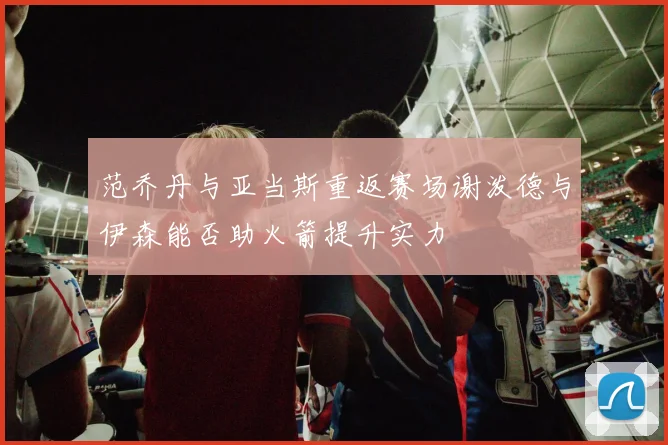 范乔丹与亚当斯重返赛场谢泼德与伊森能否助火箭提升实力