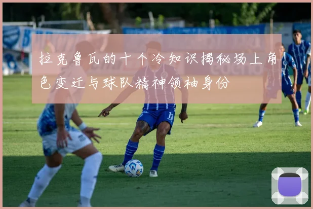 拉克鲁瓦的十个冷知识揭秘场上角色变迁与球队精神领袖身份