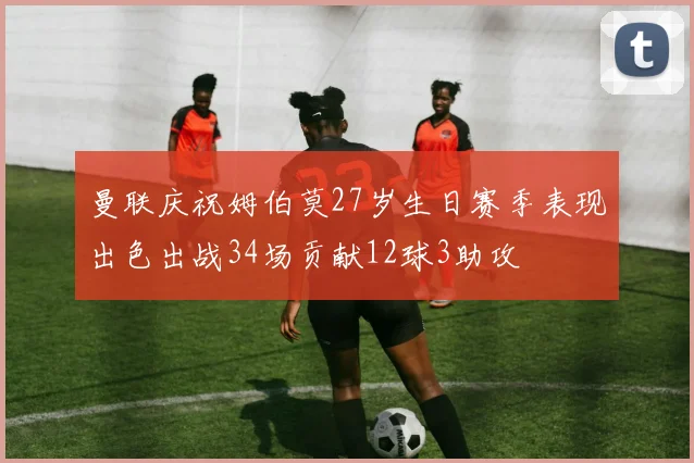 曼联庆祝姆伯莫27岁生日赛季表现出色出战34场贡献12球3助攻