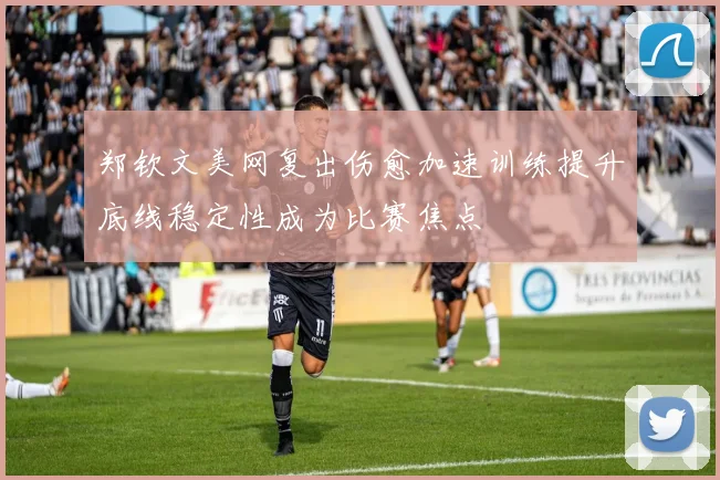 郑钦文美网复出伤愈加速训练提升底线稳定性成为比赛焦点