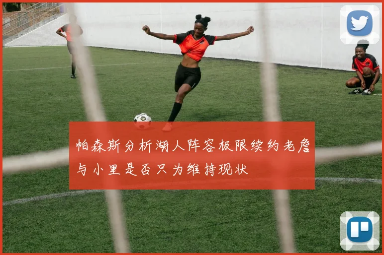 帕森斯分析湖人阵容极限续约老詹与小里是否只为维持现状