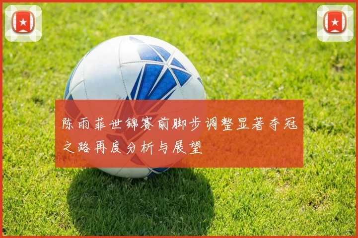 陈雨菲世锦赛前脚步调整显著夺冠之路再度分析与展望