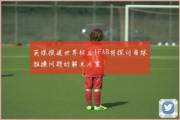 英媒报道世界杯后IFAB将探讨角球推搡问题的解决方案