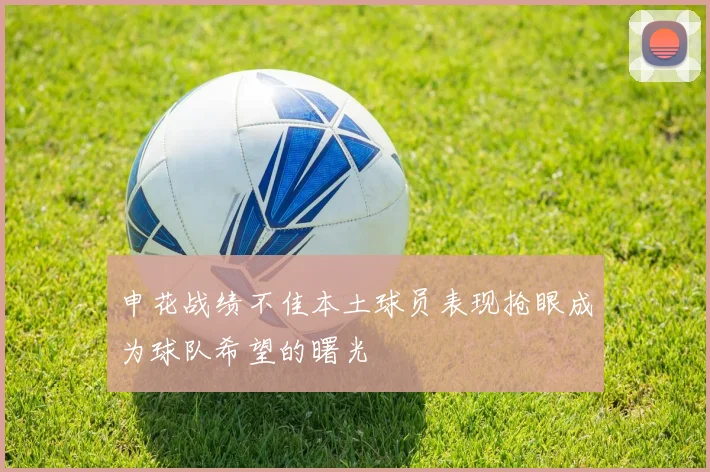 申花战绩不佳本土球员表现抢眼成为球队希望的曙光