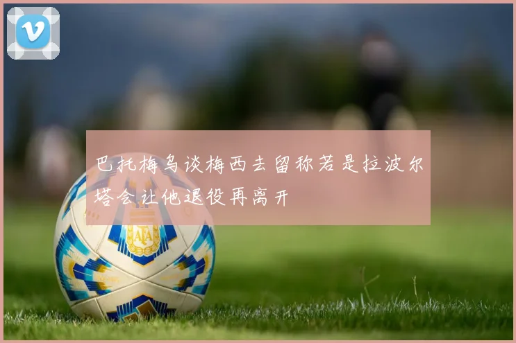巴托梅乌谈梅西去留称若是拉波尔塔会让他退役再离开