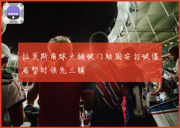 拉莫斯角球头槌破门助国安打破僵局暂时领先三镇