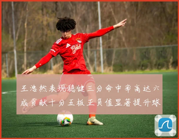 王浩然表现稳健三分命中率高达六成贡献十分五板正负值显著提升球队表现