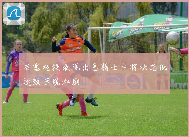 活塞轮换表现出色骑士主将状态低迷致困境加剧