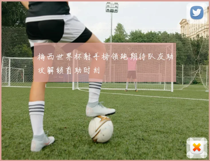 梅西世界杯射手榜领跑期待队友助攻解锁首助时刻