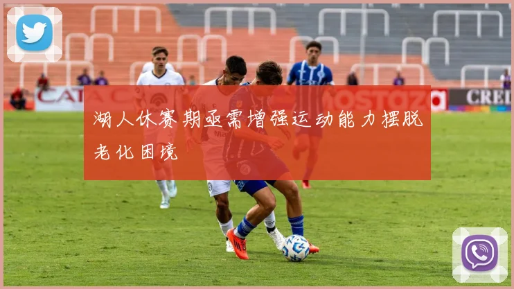 湖人休赛期亟需增强运动能力摆脱老化困境
