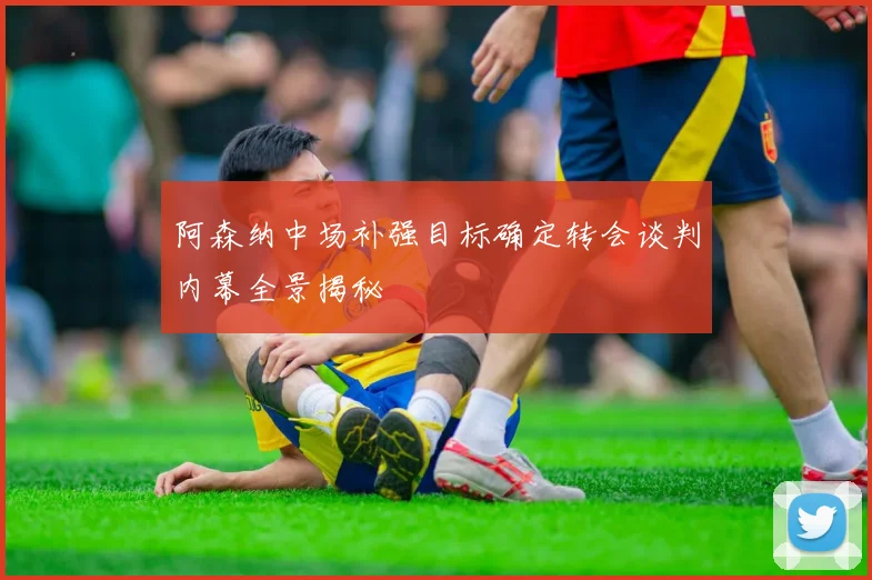 阿森纳中场补强目标确定转会谈判内幕全景揭秘