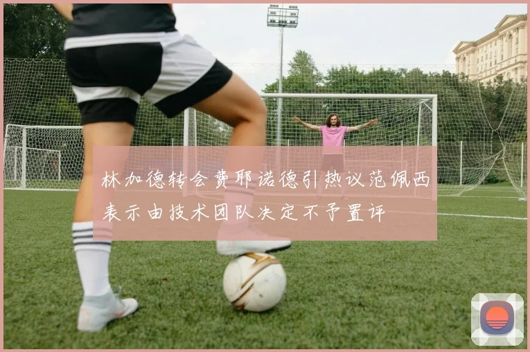 林加德转会费耶诺德引热议范佩西表示由技术团队决定不予置评