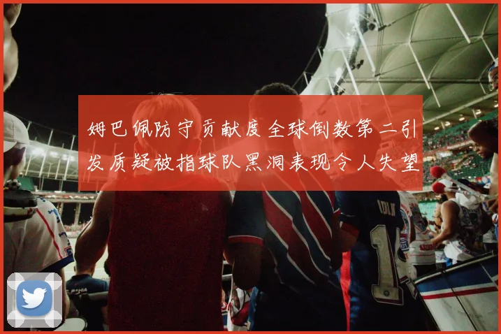 姆巴佩防守贡献度全球倒数第二引发质疑被指球队黑洞表现令人失望