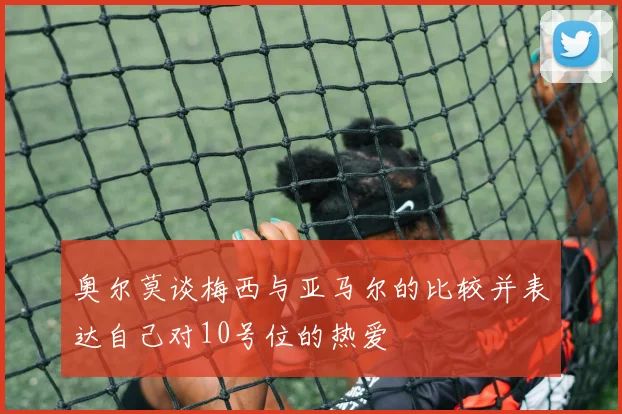 奥尔莫谈梅西与亚马尔的比较并表达自己对10号位的热爱