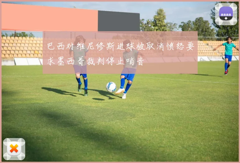 巴西对维尼修斯进球被取消愤怒要求墨西哥裁判停止哨音