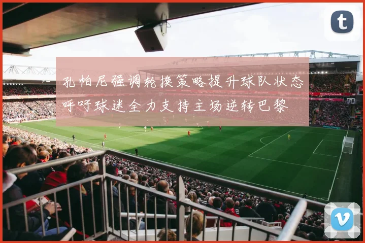 孔帕尼强调轮换策略提升球队状态呼吁球迷全力支持主场逆转巴黎