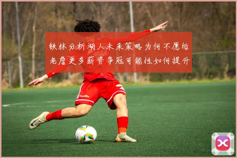 铁林分析湖人未来策略为何不愿给老詹更多薪资争冠可能性如何提升