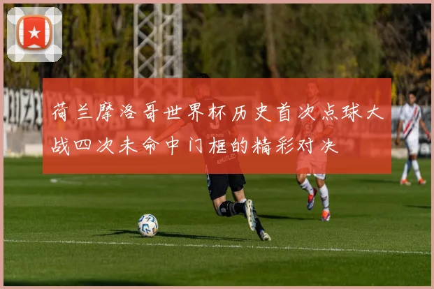 荷兰摩洛哥世界杯历史首次点球大战四次未命中门框的精彩对决