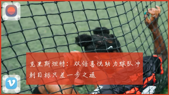 克里斯坦特：双倍喜悦助力球队冲刺目标只差一步之遥