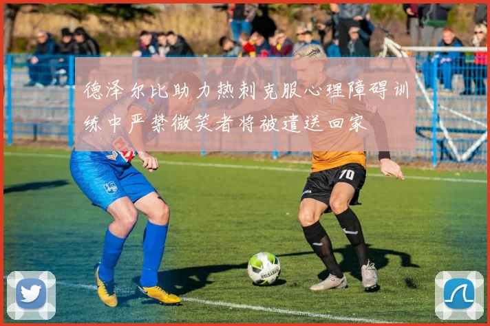 德泽尔比助力热刺克服心理障碍训练中严禁微笑者将被遣送回家