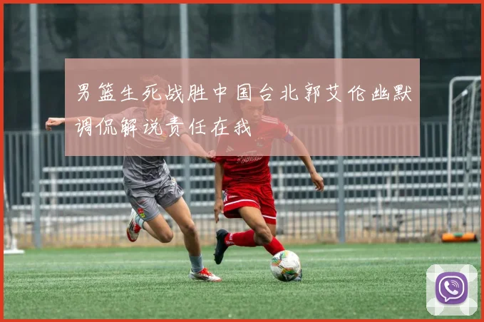 男篮生死战胜中国台北郭艾伦幽默调侃解说责任在我