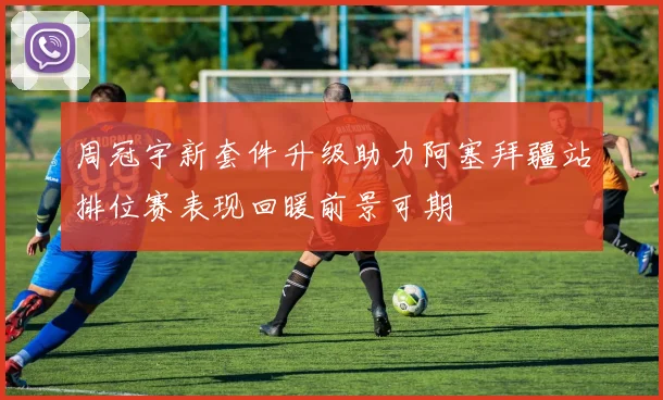 周冠宇新套件升级助力阿塞拜疆站排位赛表现回暖前景可期