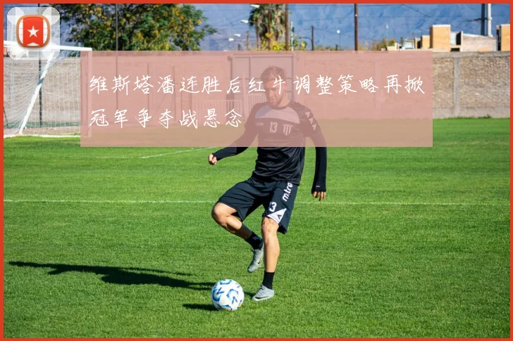 维斯塔潘连胜后红牛调整策略再掀冠军争夺战悬念