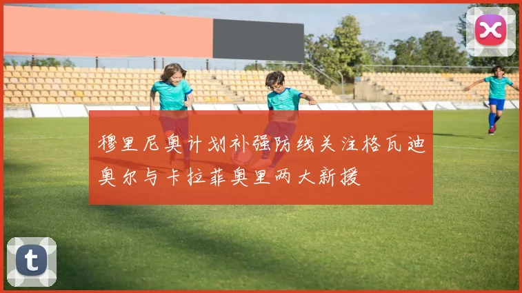 穆里尼奥计划补强防线关注格瓦迪奥尔与卡拉菲奥里两大新援