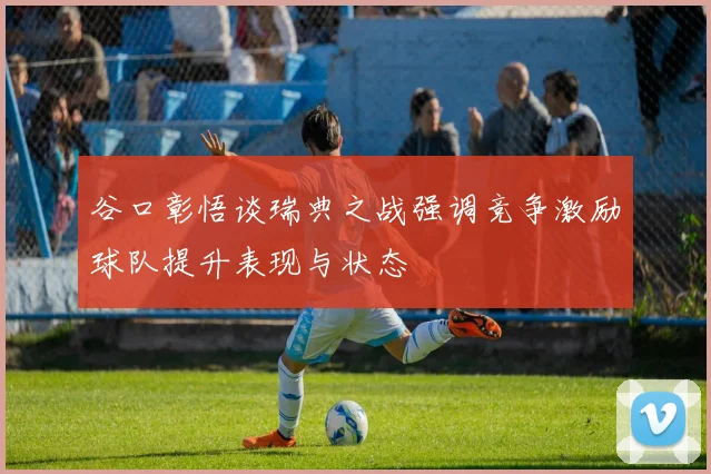 谷口彰悟谈瑞典之战强调竞争激励球队提升表现与状态