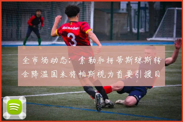 全市场动态：索勒和柯蒂斯琼斯转会降温国米将帕斯视为首要引援目标