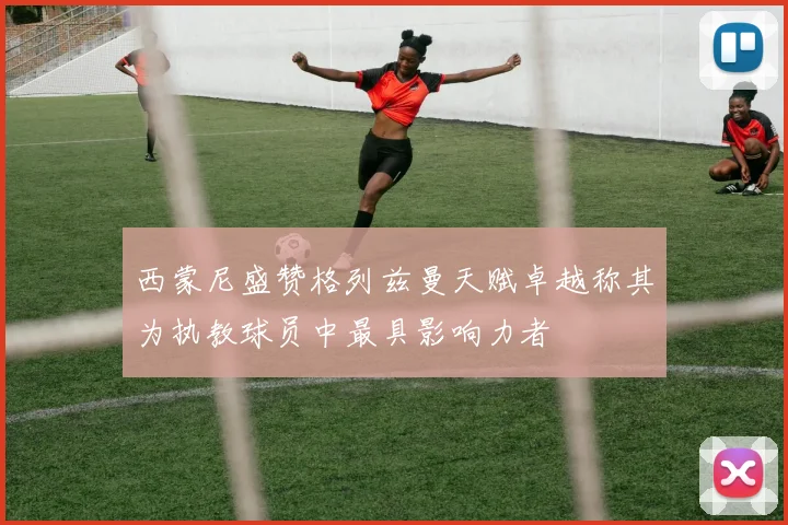 西蒙尼盛赞格列兹曼天赋卓越称其为执教球员中最具影响力者