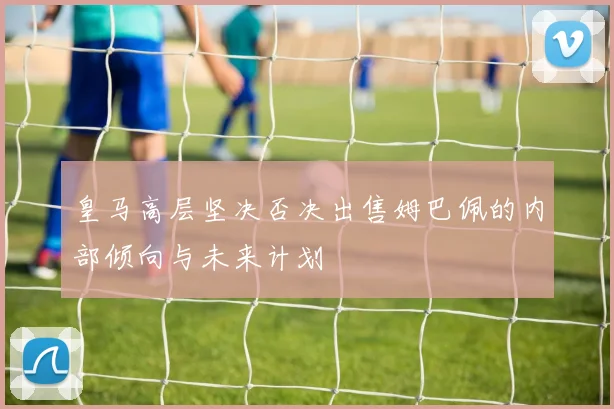 皇马高层坚决否决出售姆巴佩的内部倾向与未来计划