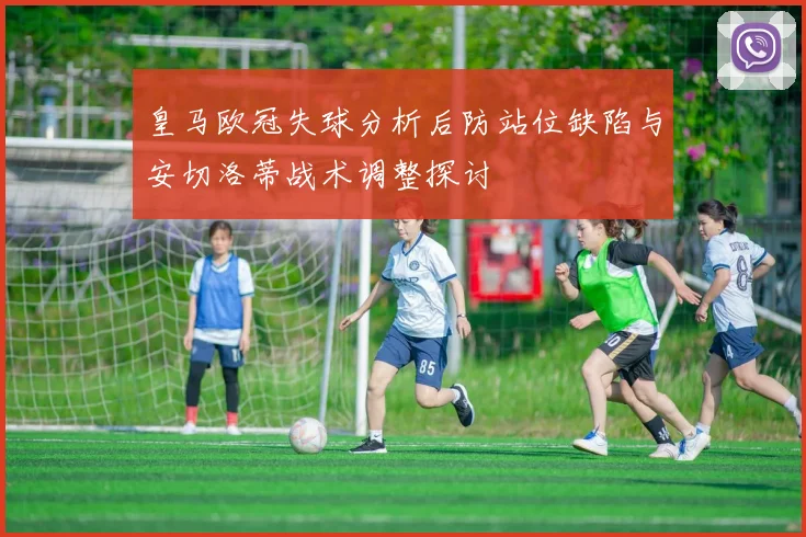 皇马欧冠失球分析后防站位缺陷与安切洛蒂战术调整探讨