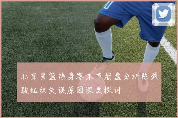 北京男篮热身赛末节崩盘分析陈盈骏组织失误原因深度探讨