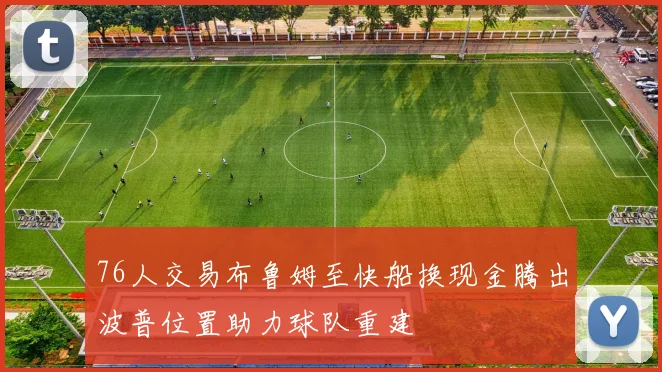 76人交易布鲁姆至快船换现金腾出波普位置助力球队重建